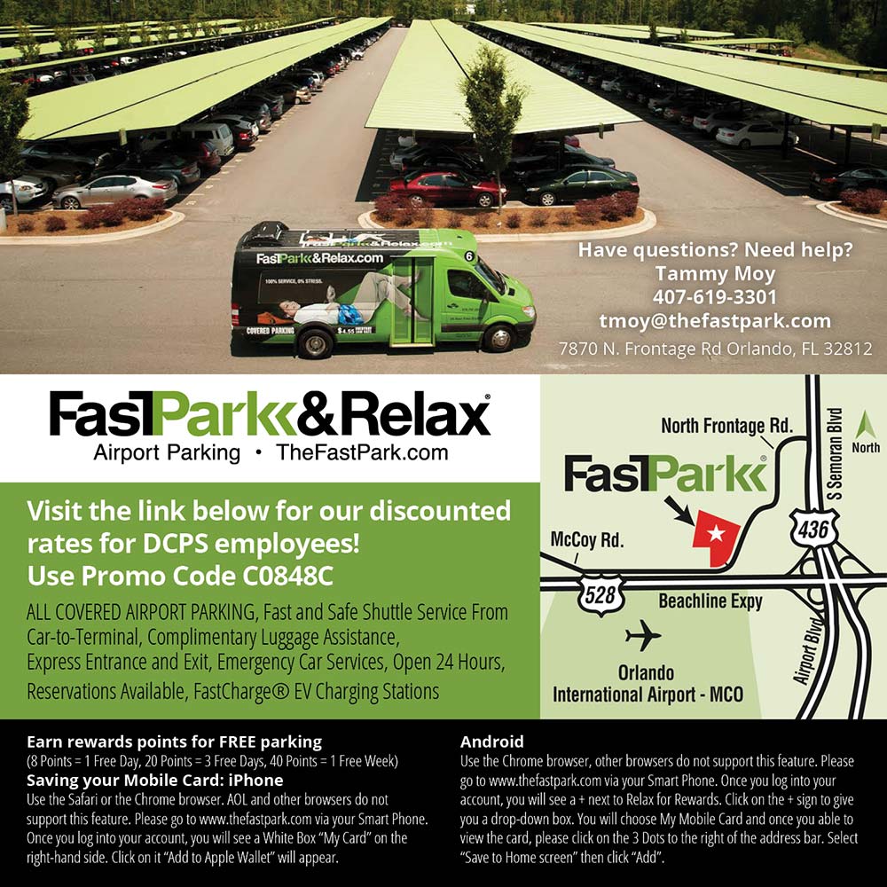 FastPark & Relax - Have questions? Need help?
Tammy Moy
407-619-3301
tmoy@thefastpark.com
7870 N. Frontage Rd Orlando, FL 32812<br>Visit the link below for our discounted rates for DCPS employees!
Use Promo Code C0848C
ALL COVERED AIRPORT PARKING, Fast and Safe Shuttle Service From Car-to-Terminal, Complimentary Luggage Assistance, Express Entrance and Exit, Emergency Car Services, Open 24 Hours, Reservations Available, FastCharge ® EV Charging Stations<br>Earn rewards points for FREE parking
(8 Points = 1 Free Day, 20 Points = 3 Free Days, 40 Points = 1 Free Week)
Saving your Mobile Card: iPhone
Use the Safari or the Chrome browser. AOL and other browsers do not support this feature. Please go to www.thefastpark.com via your Smart Phone.
Once you log into your account, you will see a White Box My Card on the right-hand side. Click on it Add to Apple Wallet will appear.<br>Android
Use the Chrome browser, other browsers do not support this feature. Please go to www.thefastpark.com via your Smart Phone. Once you log into your account, you will see a + next to Relax for Rewards. Click on the + sign to give you a drop-down box. You will choose My Mobile Card and once you able to view the card, please click on the 3 Dots to the right of the address bar. Select
Save to Home screen then click Add.